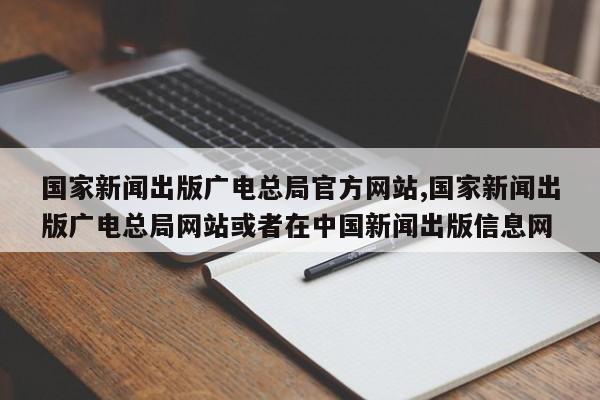 国家新闻出版广电总局官方网站,国家新闻出版广电总局网站或者在中国新闻出版信息网