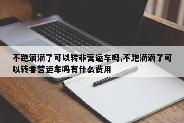 不跑滴滴了可以转非营运车吗,不跑滴滴了可以转非营运车吗有什么费用