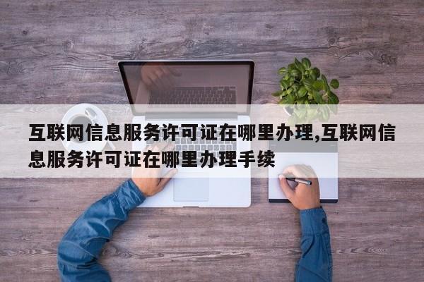 互联网信息服务许可证在哪里办理,互联网信息服务许可证在哪里办理手续