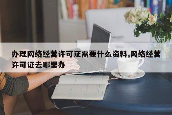 办理网络经营许可证需要什么资料,网络经营许可证去哪里办