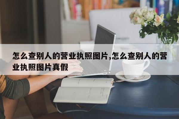 怎么查别人的营业执照图片,怎么查别人的营业执照图片真假