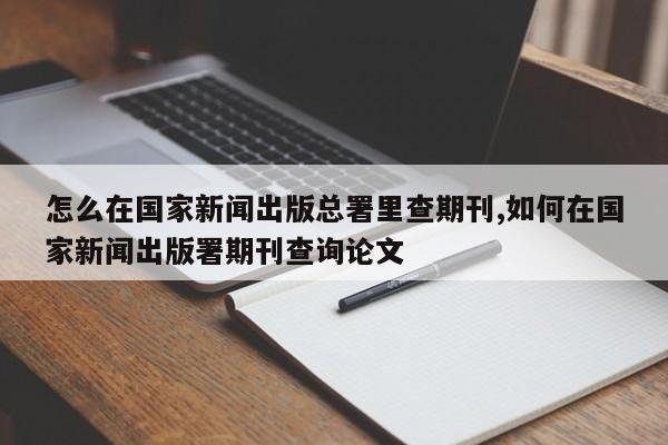 怎么在国家新闻出版总署里查期刊,如何在国家新闻出版署期刊查询论文