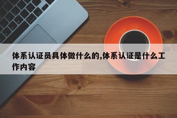 体系认证员具体做什么的,体系认证是什么工作内容