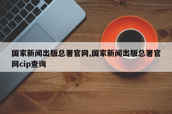 国家新闻出版总署官网,国家新闻出版总署官网cip查询