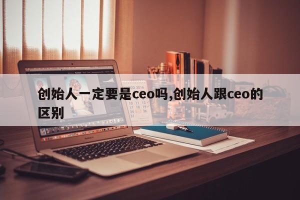 创始人一定要是ceo吗,创始人跟ceo的区别