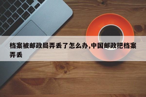 档案被邮政局弄丢了怎么办,中国邮政把档案弄丢