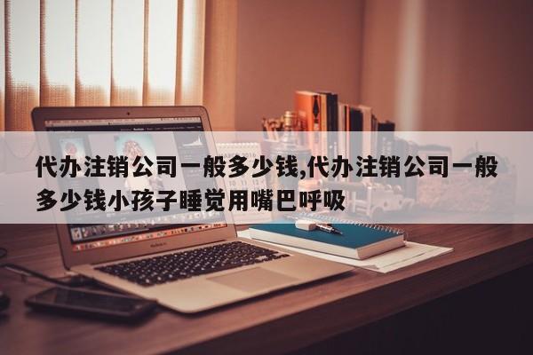 代办注销公司一般多少钱,代办注销公司一般多少钱小孩子睡觉用嘴巴呼吸