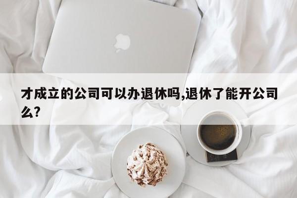 才成立的公司可以办退休吗,退休了能开公司么?