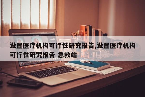 设置医疗机构可行性研究报告,设置医疗机构可行性研究报告 急救站