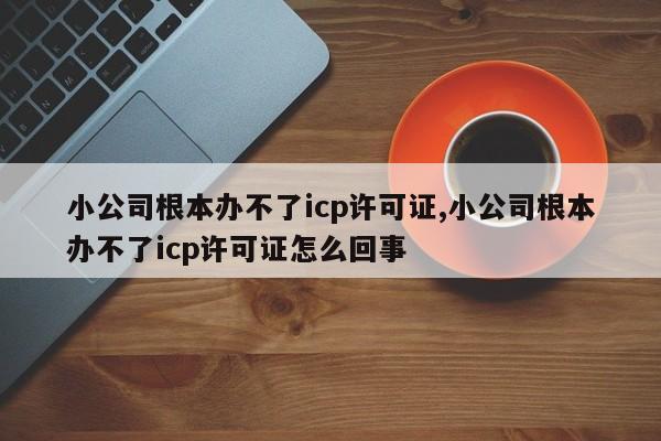 小公司根本办不了icp许可证,小公司根本办不了icp许可证怎么回事