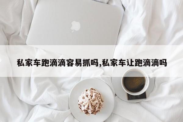 私家车跑滴滴容易抓吗,私家车让跑滴滴吗