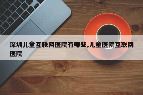 深圳儿童互联网医院有哪些,儿童医院互联网医院