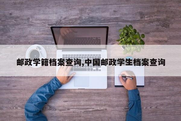 邮政学籍档案查询,中国邮政学生档案查询