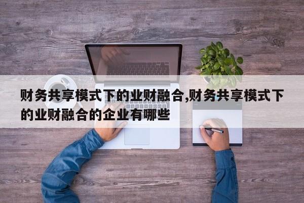 财务共享模式下的业财融合,财务共享模式下的业财融合的企业有哪些