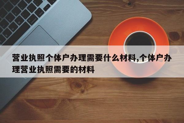 营业执照个体户办理需要什么材料,个体户办理营业执照需要的材料