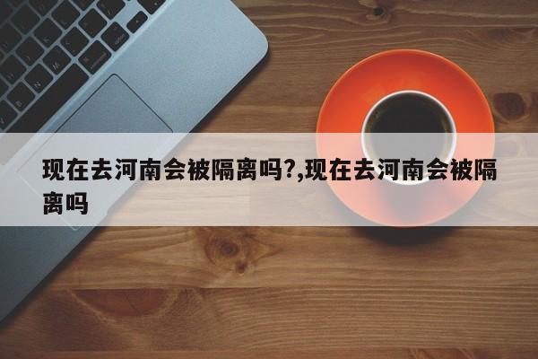 现在去河南会被隔离吗?,现在去河南会被隔离吗