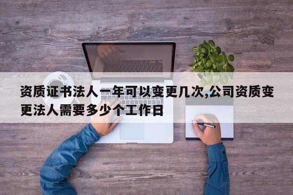 资质证书法人一年可以变更几次,公司资质变更法人需要多少个工作日