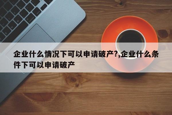 企业什么情况下可以申请破产?,企业什么条件下可以申请破产