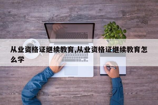 从业资格证继续教育,从业资格证继续教育怎么学