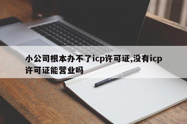 小公司根本办不了icp许可证,没有icp许可证能营业吗