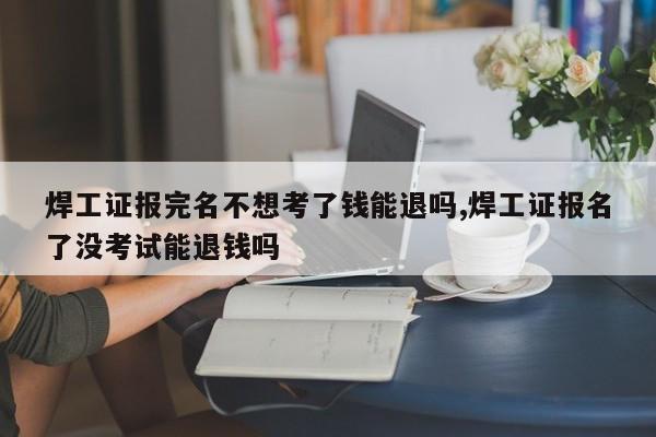 焊工证报完名不想考了钱能退吗,焊工证报名了没考试能退钱吗