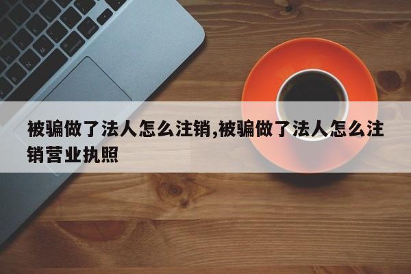 被骗做了法人怎么注销,被骗做了法人怎么注销营业执照