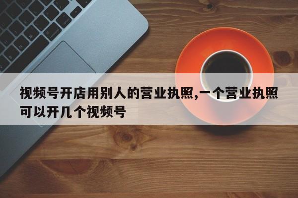 视频号开店用别人的营业执照,一个营业执照可以开几个视频号