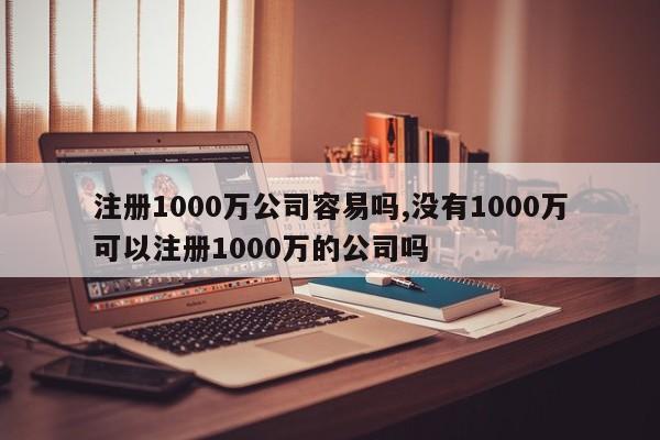 注册1000万公司容易吗,没有1000万可以注册1000万的公司吗