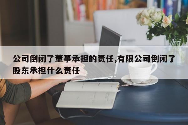 公司倒闭了董事承担的责任,有限公司倒闭了股东承担什么责任