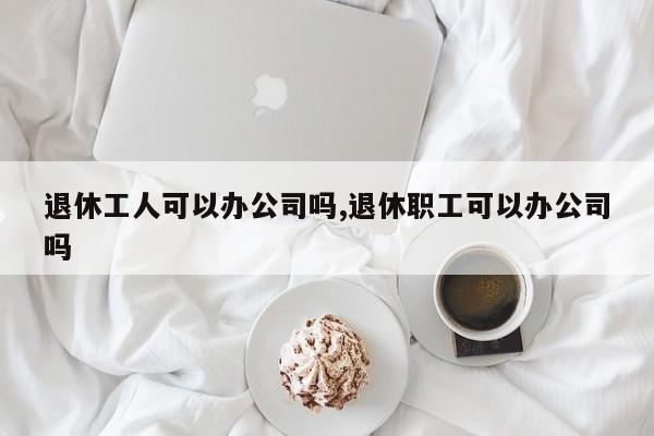 退休工人可以办公司吗,退休职工可以办公司吗