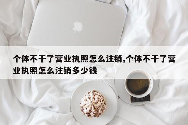 个体不干了营业执照怎么注销,个体不干了营业执照怎么注销多少钱