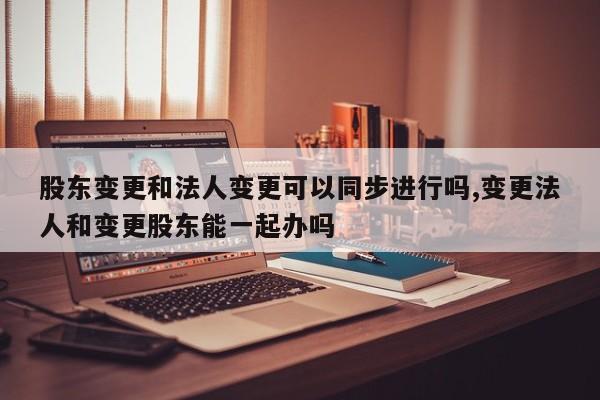 股东变更和法人变更可以同步进行吗,变更法人和变更股东能一起办吗