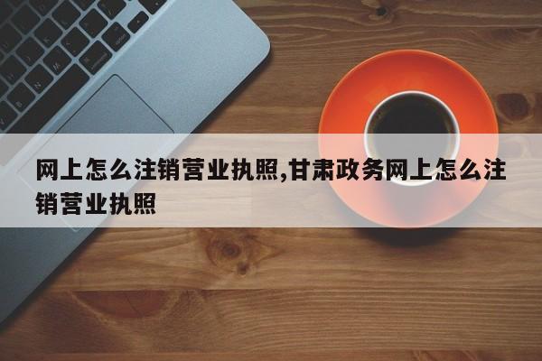 网上怎么注销营业执照,甘肃政务网上怎么注销营业执照