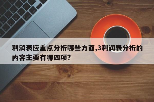 利润表应重点分析哪些方面,3利润表分析的内容主要有哪四项?