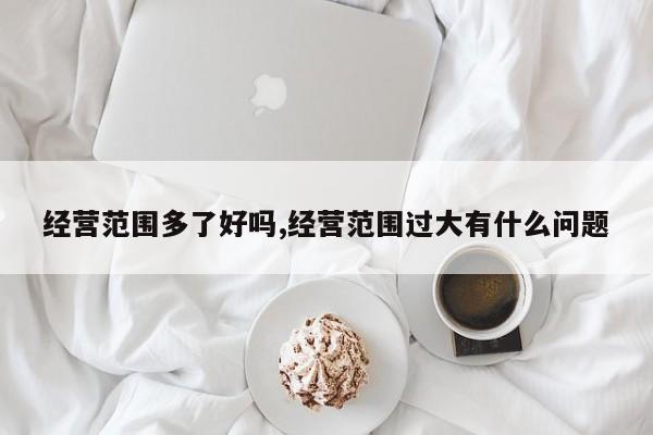 经营范围多了好吗,经营范围过大有什么问题