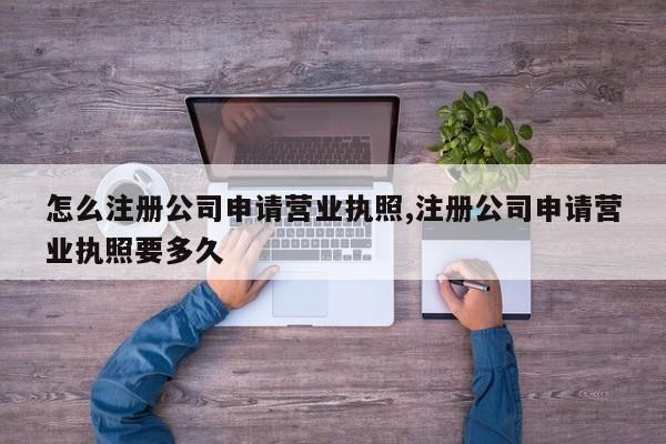 怎么注册公司申请营业执照,注册公司申请营业执照要多久