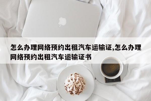 怎么办理网络预约出租汽车运输证,怎么办理网络预约出租汽车运输证书