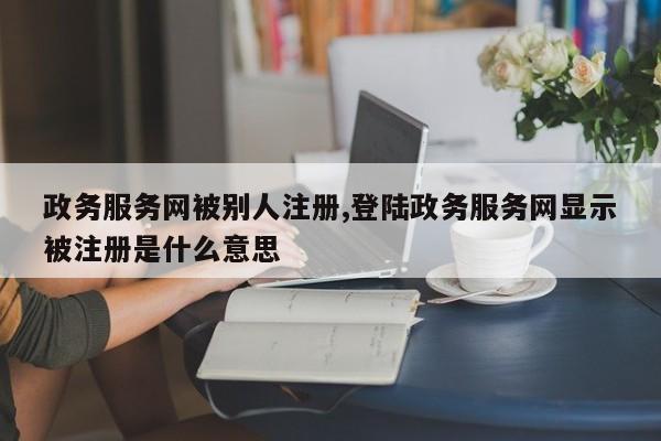 政务服务网被别人注册,登陆政务服务网显示被注册是什么意思