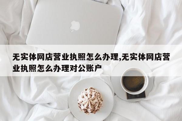 无实体网店营业执照怎么办理,无实体网店营业执照怎么办理对公账户