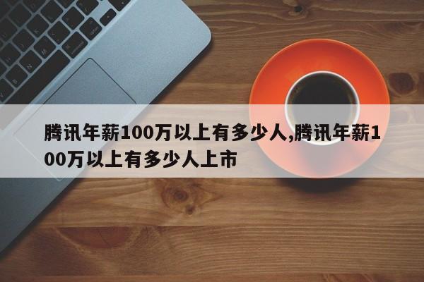 腾讯年薪100万以上有多少人,腾讯年薪100万以上有多少人上市