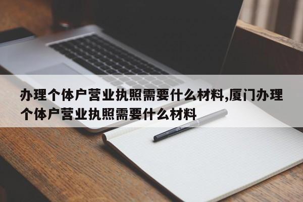 办理个体户营业执照需要什么材料,厦门办理个体户营业执照需要什么材料