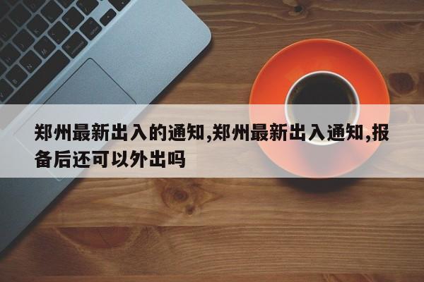 郑州最新出入的通知,郑州最新出入通知,报备后还可以外出吗