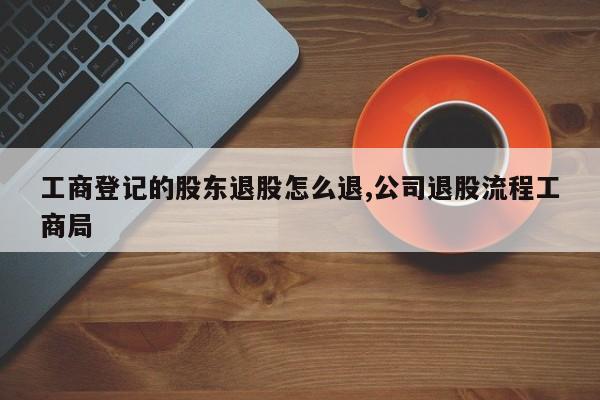 工商登记的股东退股怎么退,公司退股流程工商局