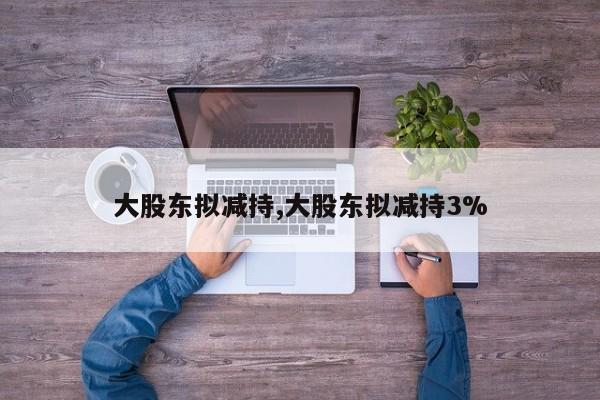 大股东拟减持,大股东拟减持3%