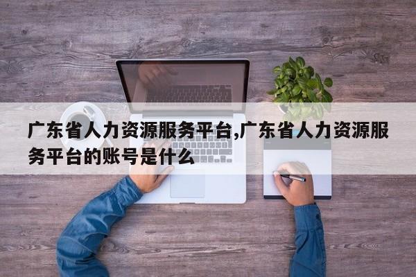 广东省人力资源服务平台,广东省人力资源服务平台的账号是什么