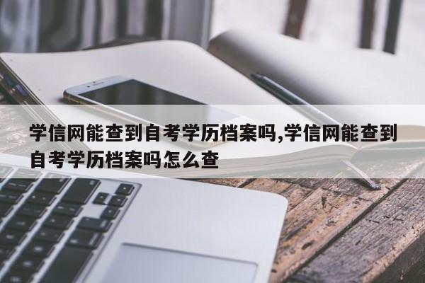 学信网能查到自考学历档案吗,学信网能查到自考学历档案吗怎么查