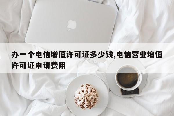 办一个电信增值许可证多少钱,电信营业增值许可证申请费用