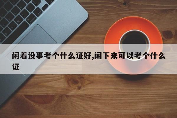 闲着没事考个什么证好,闲下来可以考个什么证