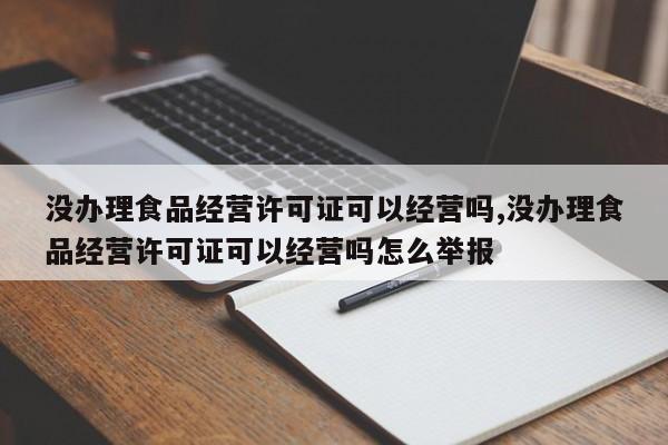 没办理食品经营许可证可以经营吗,没办理食品经营许可证可以经营吗怎么举报