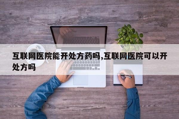 互联网医院能开处方药吗,互联网医院可以开处方吗